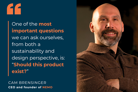 Quote from Cam Brensinger, CEO of NEMO: One of the most important questions we can ask ourselves, from both a sustainability and design perspective, is: “Should this product exist?”